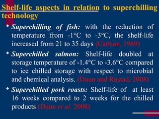 Shelf-life aspects in relation to superchilling
technology
 Superchilling of fish: with the reduction of
temperature from -1°C to -3°C, the shelf-life
increased from 21 to 35 days (Carlson, 1969)
 Superchilled salmon: Shelf-life doubled at
storage temperature of -1.4°C to -3.6°C compared
to ice chilled storage with respect to microbial
and chemical analysis. (Duun and Rustad, 2008)
 Superchilled pork roasts: Shelf-life of at least
16 weeks compared to 2 weeks for the chilled
products (Duun et al. 2008)
 