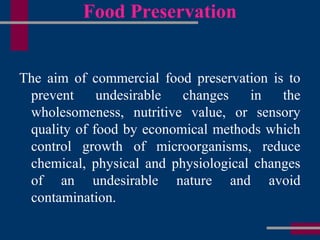 Food Preservation
The aim of commercial food preservation is to
prevent undesirable changes in the
wholesomeness, nutritive value, or sensory
quality of food by economical methods which
control growth of microorganisms, reduce
chemical, physical and physiological changes
of an undesirable nature and avoid
contamination.
 