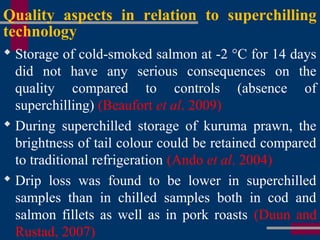 Quality aspects in relation to superchilling
technology
 Storage of cold-smoked salmon at -2 °C for 14 days
did not have any serious consequences on the
quality compared to controls (absence of
superchilling) (Beaufort et al. 2009)
 During superchilled storage of kuruma prawn, the
brightness of tail colour could be retained compared
to traditional refrigeration (Ando et al. 2004)
 Drip loss was found to be lower in superchilled
samples than in chilled samples both in cod and
salmon fillets as well as in pork roasts (Duun and
Rustad, 2007)
 