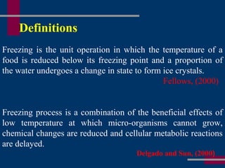 Definitions
Freezing is the unit operation in which the temperature of a
food is reduced below its freezing point and a proportion of
the water undergoes a change in state to form ice crystals.
Fellows, (2000)
Freezing process is a combination of the beneficial effects of
low temperature at which micro-organisms cannot grow,
chemical changes are reduced and cellular metabolic reactions
are delayed.
Delgado and Sun, (2000)
 