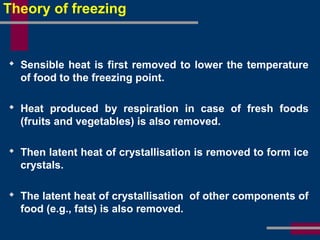 Theory of freezing
 Sensible heat is first removed to lower the temperature
of food to the freezing point.
 Heat produced by respiration in case of fresh foods
(fruits and vegetables) is also removed.
 Then latent heat of crystallisation is removed to form ice
crystals.
 The latent heat of crystallisation of other components of
food (e.g., fats) is also removed.
 