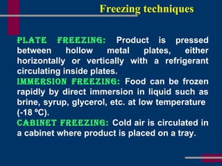 Freezing techniques
Plate Freezing: Product is pressed
between hollow metal plates, either
horizontally or vertically with a refrigerant
circulating inside plates.
immersion Freezing: Food can be frozen
rapidly by direct immersion in liquid such as
brine, syrup, glycerol, etc. at low temperature
(-18 ºC).
CaBinet Freezing: Cold air is circulated in
a cabinet where product is placed on a tray.
 