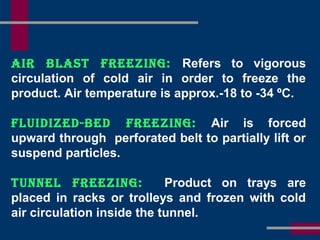 air Blast Freezing: Refers to vigorous
circulation of cold air in order to freeze the
product. Air temperature is approx.-18 to -34 ºC.
Fluidized-Bed Freezing: Air is forced
upward through perforated belt to partially lift or
suspend particles.
tunnel Freezing: Product on trays are
placed in racks or trolleys and frozen with cold
air circulation inside the tunnel.
 