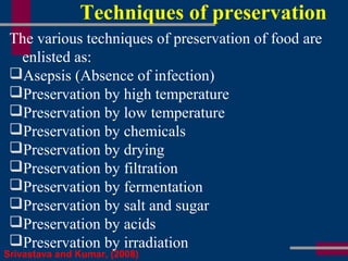 Techniques of preservation
The various techniques of preservation of food are
enlisted as:
Asepsis (Absence of infection)
Preservation by high temperature
Preservation by low temperature
Preservation by chemicals
Preservation by drying
Preservation by filtration
Preservation by fermentation
Preservation by salt and sugar
Preservation by acids
Preservation by irradiation
Srivastava and Kumar, (2008)
 