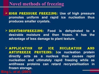 Novel methods of freezing
 HigH Pressure Freezing: Use of high pressure
promotes uniform and rapid ice nucleation thus
produces smaller crystals.
 deHydroFreezing: Food is dehydrated to a
desirable moisture and then frozen. It has the
advantage of less damage to plant texture.
 aPPliCation oF iCe nuCleation and
antiFreeze Proteins: ice nucleation protein
directly acts as a nucleus thus causes rapid
nucleation and ultimately rapid freezing while as
antifreeze proteins can retard recrystallisation in
frozen storage.
Bing L. et al, (2001)
 