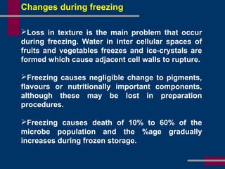 Changes during freezing
Loss in texture is the main problem that occur
during freezing. Water in inter cellular spaces of
fruits and vegetables freezes and ice-crystals are
formed which cause adjacent cell walls to rupture.
Freezing causes negligible change to pigments,
flavours or nutritionally important components,
although these may be lost in preparation
procedures.
Freezing causes death of 10% to 60% of the
microbe population and the %age gradually
increases during frozen storage.
 