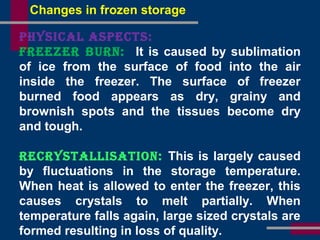 PHysiCal asPeCts:
Freezer Burn: It is caused by sublimation
of ice from the surface of food into the air
inside the freezer. The surface of freezer
burned food appears as dry, grainy and
brownish spots and the tissues become dry
and tough.
reCrystallisation: This is largely caused
by fluctuations in the storage temperature.
When heat is allowed to enter the freezer, this
causes crystals to melt partially. When
temperature falls again, large sized crystals are
formed resulting in loss of quality.
Changes in frozen storage
 
