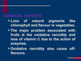 CHemiCal asPeCts:
Loss of natural pigments like
chlorophyll and flavour in vegetables.
The major problem associated with
fruits is the oxidative rancidity and
loss of vitamin C due to the action of
enzymes.
Oxidative rancidity also cause off-
flavours.
 
