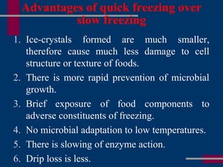 Advantages of quick freezing over
slow freezing
1. Ice-crystals formed are much smaller,
therefore cause much less damage to cell
structure or texture of foods.
2. There is more rapid prevention of microbial
growth.
3. Brief exposure of food components to
adverse constituents of freezing.
4. No microbial adaptation to low temperatures.
5. There is slowing of enzyme action.
6. Drip loss is less.
 