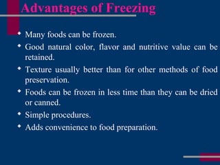 Advantages of Freezing
 Many foods can be frozen.
 Good natural color, flavor and nutritive value can be
retained.
 Texture usually better than for other methods of food
preservation.
 Foods can be frozen in less time than they can be dried
or canned.
 Simple procedures.
 Adds convenience to food preparation.
 
