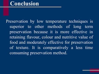 Conclusion
Preservation by low temperature techniques is
superior to other methods of long term
preservation because it is more effective in
retaining flavour, colour and nutritive value of
food and moderately effective for preservation
of texture. It is comparatively a less time
consuming preservation method.
 