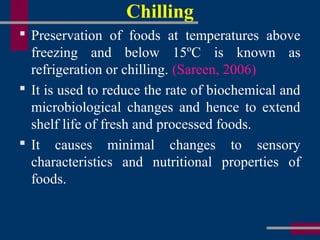 Chilling
 Preservation of foods at temperatures above
freezing and below 15ºC is known as
refrigeration or chilling. (Sareen, 2006)
 It is used to reduce the rate of biochemical and
microbiological changes and hence to extend
shelf life of fresh and processed foods.
 It causes minimal changes to sensory
characteristics and nutritional properties of
foods.
 