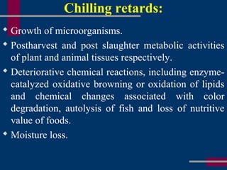 Chilling retards:
 Growth of microorganisms.
 Postharvest and post slaughter metabolic activities
of plant and animal tissues respectively.
 Deteriorative chemical reactions, including enzyme-
catalyzed oxidative browning or oxidation of lipids
and chemical changes associated with color
degradation, autolysis of fish and loss of nutritive
value of foods.
 Moisture loss.
 