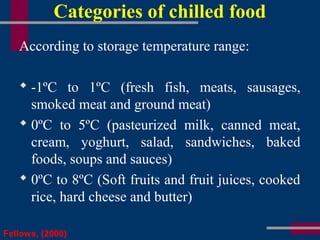 Categories of chilled food
According to storage temperature range:
 -1ºC to 1ºC (fresh fish, meats, sausages,
smoked meat and ground meat)
 0ºC to 5ºC (pasteurized milk, canned meat,
cream, yoghurt, salad, sandwiches, baked
foods, soups and sauces)
 0ºC to 8ºC (Soft fruits and fruit juices, cooked
rice, hard cheese and butter)
Fellows, (2000)
 