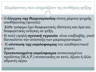 Παράγοντες που επηρεάζουν τις συνθήκες ψύξης
 Ο έλεγχος της θερμοκρασίας στους χώρους ψυχρής

αποθήκευσης (ψυγεία)
Κάθε τρόφιμο έχει διαφορετικές ιδιότητες και άρα και
διαφορετικές ανάγκες σε ψύξη.
 Η πολύ υψηλή σχετική υγρασία είναι επιβλαβής, γιατί
διευκολύνει την ανάπτυξη των μικροοργανισμών.
 Η σύσταση της ατμόσφαιρας του αποθηκευτικού
χώρου.
Τροποποιημένη ατμόσφαιρα συσκευασμένου
προϊόντος (Μ.Α.Ρ.) συσκευασίες σε κενό, άζωτο ή άλλο
αδρανές αέριο.

 