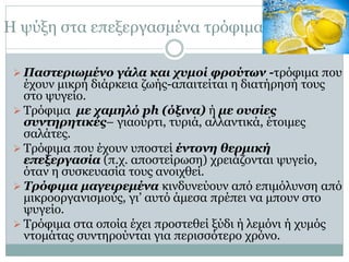 Η ψύξη στα επεξεργασμένα τρόφιμα
 Παστεριωμένο γάλα και χυμοί φρούτων -τρόφιμα που

έχουν μικρή διάρκεια ζωής-απαιτείται η διατήρησή τους
στο ψυγείο.
 Τρόφιμα με χαμηλό ph (όξινα) ή με ουσίες
συντηρητικές– γιαούρτι, τυριά, αλλαντικά, έτοιμες
σαλάτες.
 Τρόφιμα που έχουν υποστεί έντονη θερμική
επεξεργασία (π.χ. αποστείρωση) χρειάζονται ψυγείο,
όταν η συσκευασία τους ανοιχθεί.
 Τρόφιμα μαγειρεμένα κινδυνεύουν από επιμόλυνση από
μικροοργανισμούς, γι’ αυτό άμεσα πρέπει να μπουν στο
ψυγείο.
 Τρόφιμα στα οποία έχει προστεθεί ξύδι ή λεμόνι ή χυμός
ντομάτας συντηρούνται για περισσότερο χρόνο.

 