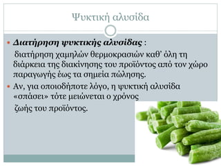 Ψυκτική αλυσίδα
 Διατήρηση ψυκτικής αλυσίδας :

διατήρηση χαμηλών θερμοκρασιών καθ’ όλη τη
διάρκεια της διακίνησης του προϊόντος από τον χώρο
παραγωγής έως τα σημεία πώλησης.
 Αν, για οποιοδήποτε λόγο, η ψυκτική αλυσίδα
«σπάσει» τότε μειώνεται ο χρόνος
ζωής του προϊόντος.

 