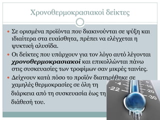 Χρονοθερμοκρασιακοί δείκτες
 Σε ορισμένα προϊόντα που διακινούνται σε ψύξη και

ιδιαίτερα στα ευαίσθητα, πρέπει να ελέγχεται η
ψυκτική αλυσίδα.
 Οι δείκτες που υπάρχουν για τον λόγο αυτό λέγονται
χρονοθερμοκρασιακοί και επικολλώνται πάνω
στις συσκευασίες των τροφίμων σαν μικρές ταινίες.
 Δείχνουν κατά πόσο το προϊόν διατηρήθηκε σε
χαμηλές θερμοκρασίες σε όλη τη
διάρκεια από τη συσκευασία έως τη
διάθεσή του.

 