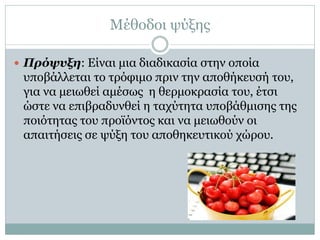 Μέθοδοι ψύξης
 Πρόψυξη: Είναι μια διαδικασία στην οποία

υποβάλλεται το τρόφιμο πριν την αποθήκευσή του,
για να μειωθεί αμέσως η θερμοκρασία του, έτσι
ώστε να επιβραδυνθεί η ταχύτητα υποβάθμισης της
ποιότητας του προϊόντος και να μειωθούν οι
απαιτήσεις σε ψύξη του αποθηκευτικού χώρου.

 