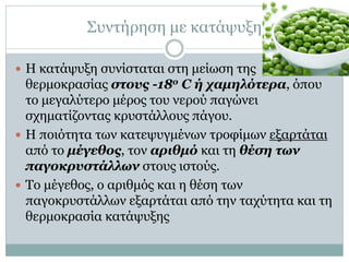 Συντήρηση με κατάψυξη
 Η κατάψυξη συνίσταται στη μείωση της

θερμοκρασίας στους -18ο C ή χαμηλότερα, όπου
το μεγαλύτερο μέρος του νερού παγώνει
σχηματίζοντας κρυστάλλους πάγου.
 Η ποιότητα των κατεψυγμένων τροφίμων εξαρτάται
από το μέγεθος, τον αριθμό και τη θέση των
παγοκρυστάλλων στους ιστούς.
 Το μέγεθος, ο αριθμός και η θέση των
παγοκρυστάλλων εξαρτάται από την ταχύτητα και τη
θερμοκρασία κατάψυξης

 