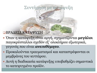 Συντήρηση με κατάψυξη

 ΒΡΑΔΕΙΑ ΚΑΤΑΨΥΞΗ
 Όταν η κατάψυξη είναι αργή, σχηματίζονται μεγάλοι

παγοκρύσταλλοι σχεδόν εξ’ ολοκλήρου εξωτερικά,
γεγονός που είναι ανεπιθύμητο.
 Προκαλούνται τραυματισμοί και καταστρέφονται οι
μεμβράνες του κυττάρου.
 Αυτή η διαδικασία κατάψυξης υποβαθμίζει σημαντικά
το κατεψυγμένο προϊόν.

 