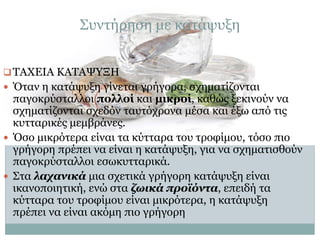 Συντήρηση με κατάψυξη
 ΤΑΧΕΙΑ ΚΑΤΑΨΥΞΗ
 Όταν η κατάψυξη γίνεται γρήγορα, σχηματίζονται

παγοκρύσταλλοι πολλοί και μικροί, καθώς ξεκινούν να
σχηματίζονται σχεδόν ταυτόχρονα μέσα και έξω από τις
κυτταρικές μεμβράνες.
 Όσο μικρότερα είναι τα κύτταρα του τροφίμου, τόσο πιο
γρήγορη πρέπει να είναι η κατάψυξη, για να σχηματισθούν
παγοκρύσταλλοι εσωκυτταρικά.
 Στα λαχανικά μια σχετικά γρήγορη κατάψυξη είναι
ικανοποιητική, ενώ στα ζωικά προϊόντα, επειδή τα
κύτταρα του τροφίμου είναι μικρότερα, η κατάψυξη
πρέπει να είναι ακόμη πιο γρήγορη

 