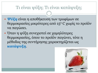 Τι είναι ψύξη; Τι είναι κατάψυξη;
 Ψύξη είναι η αποθήκευση των τροφίμων σε

θερμοκρασίες μικρότερες από 15ο C χωρίς το προϊόν
να παγώσει.
 Όταν η ψύξη συνεχιστεί σε χαμηλότερες
θερμοκρασίες, όπου το προϊόν παγώνει, τότε η
μέθοδος της συντήρησης χαρακτηρίζεται ως
κατάψυξη.

 