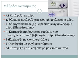 Μέθοδοι κατάψυξης
 Α) Κατάψυξη με αέρα
 1. Θάλαμος κατάψυξης με φυσική κυκλοφορία αέρα
 2. Σήραγγα κατάψυξης με βεβιασμένη κυκλοφορία






αέρα (Blust-freezing)
3. Κατάψυξη προϊόντος σε στρώμα, που
αναμοχλεύεται από βεβιασμένο αέρα (flow-freezing)
Β)Κατάψυξη με ψυκτικές πλάκες
Γ) Κατάψυξη με ψυχόμενο τύμπανο
Δ) Κατάψυξη με άμεση επαφή με ψυκτικά υγρά

 