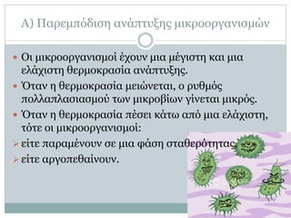 Α) Παρεμπόδιση ανάπτυξης μικροοργανισμών
 Οι μικροοργανισμοί έχουν μια μέγιστη και μια

ελάχιστη θερμοκρασία ανάπτυξης.
 Όταν η θερμοκρασία μειώνεται, ο ρυθμός
πολλαπλασιασμού των μικροβίων γίνεται μικρός.
 Όταν η θερμοκρασία πέσει κάτω από μια ελάχιστη,
τότε οι μικροοργανισμοί:
 είτε παραμένουν σε μια φάση σταθερότητας,
 είτε αργοπεθαίνουν.

 