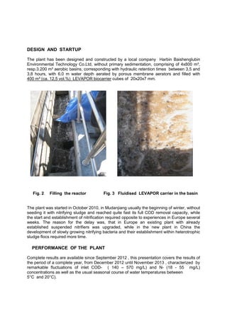 DESIGN AND STARTUP
The plant has been designed and constructed by a local company Harbin Baishenglubin
Environmental Technology Co.Ltd, without primary sedimentation, comprising of 4x800 m³,
resp.3.200 m³ aerobic basins, corresponding with hydraulic retention times between 3,5 and
3,8 hours, with 6,0 m water depth aerated by porous membrane aerators and filled with
400 m³ (ca. 12,5 vol.%) LEVAPOR biocarrier cubes of 20x20x7 mm.
Fig. 2 Filling the reactor Fig. 3 Fluidised LEVAPOR carrier in the basin
The plant was started in October 2010, in Mudanjiang usually the beginning of winter, without
seeding it with nitrifying sludge and reached quite fast its full COD removal capacity, while
the start and establishment of nitrification required opposite to experiences in Europe several
weeks. The reason for the delay was, that in Europe an existing plant with already
established suspended nitrifiers was upgraded, while in the new plant in China the
development of slowly growing nitrifying bacteria and their establishment within heterotrophic
sludge flocs required more time.
PERFORMANCE OF THE PLANT
Complete results are available since September 2012 , this presentation covers the results of
the period of a complete year, from December 2012 until November 2013 , characterized by
remarkable fluctuations of inlet COD- ( 140 – 570 mg/L) and N- (18 - 55 mg/L)
concentrations as well as the usual seasonal course of water temperatures between
5°C and 20°C).
 