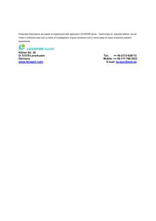 Presented informations are based on experiences with application LEVAPOR carrier. Testimonies on expected effects can be
made in individual case only on basis of investigations of given emissions and in some cases on basis of practice relevant
experiments.
LEVAPOR GmbH
Kölner Str. 38
D- 51379-Leverkusen Tel.: ++ 49-2173-938715
Germany Mobile: ++ 49-177-786 5533
www.levapor.com E-mail: levapor@web.de
 