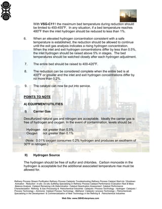 With VSG-C111 the maximum bed temperature during reduction should
be limited to 450-455oF. In any situation, if a bed temperature reaches
480oF then the inlet hydrogen should be reduced to less than 1%.
6.

When an elevated hydrogen concentration consistent with a safe
temperature is established, the reduction should be allowed to continue
until the exit gas analysis indicates a rising hydrogen concentration.
When the inlet and exit hydrogen concentrations differ by less than 0.5%,
the inlet hydrogen should be raised above 5% in stages. The bed
temperatures should be watched closely after each hydrogen adjustment.

7.

The entire bed should be raised to 400-420oF.

8.

The reduction can be considered complete when the entire bed is at
400oF or greater and the inlet and exit hydrogen concentrations differ by
no more than 0.2%.

9.

The catalyst can now be put into service.

POINTS TO NOTE
A) EQUIPMENT/UTILITIES
I)

Carrier Gas

Desulfurized natural gas and nitrogen are acceptable. Ideally the carrier gas is
free of hydrogen and oxygen. In the event of contamination, levels should be:
Hydrogen not greater than 0.5%
Oxygen
not greater than 0.1%
(Note: 0.01% oxygen consumes 0.2% hydrogen and produces an exotherm of
30oF in nitrogen.)

II)

Hydrogen Source

The hydrogen should be free of sulfur and chlorides. Carbon monoxide in the
hydrogen is acceptable but the additional associated temperature rise must be
allowed for.

Refinery Process Stream Purification Refinery Process Catalysts Troubleshooting Refinery Process Catalyst Start-Up / Shutdown
Activation Reduction In-situ Ex-situ Sulfiding Specializing in Refinery Process Catalyst Performance Evaluation Heat & Mass
Balance Analysis Catalyst Remaining Life Determination Catalyst Deactivation Assessment Catalyst Performance
Characterization Refining & Gas Processing & Petrochemical Industries Catalysts / Process Technology - Hydrogen Catalysts /
Process Technology – Ammonia Catalyst Process Technology - Methanol Catalysts / process Technology – Petrochemicals
Specializing in the Development & Commercialization of New Technology in the Refining & Petrochemical Industries
Web Site: www.GBHEnterprises.com

 