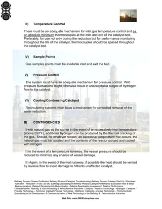 III)

Temperature Control

There must be an adequate mechanism for inlet gas temperature control and as
an absolute minimum thermocouples at the inlet and exit of the catalyst bed.
Preferably, for use not only during the reduction but for performance monitoring
throughout the life of the catalyst, thermocouples should be spaced throughout
the catalyst bed.

IV)

Sample Points

Gas samples points must be available inlet and exit the bed.

V)

Pressure Control

The system must have an adequate mechanism for pressure control. Wild
pressure fluctuations might otherwise result in unacceptable surges of hydrogen
flow to the catalyst.

VI)

Cooling/Condensing/Catchpot

Recirculating systems must have a mechanism for controlled removal of the
water reduction.

B)

CONTINGENCIES

I) with natural gas as the carrier in the event of an excessively high temperature
(above 550oF), additional hydrogen can be produced by the thermal cracking of
the gas. Should, for whatever reason, an excessive temperature rise occurs, the
natural gas must be isolated and the contents of the reactor purged and cooled
with nitrogen.
II) In the event of a temperature runaway, the vessel pressure should be
reduced to minimize any chance of vessel damage.
III) Again, in the event of thermal runaway, if possible the heat should be vented
by reverse flow to avoid damage to hitherto unaffected catalyst.

Refinery Process Stream Purification Refinery Process Catalysts Troubleshooting Refinery Process Catalyst Start-Up / Shutdown
Activation Reduction In-situ Ex-situ Sulfiding Specializing in Refinery Process Catalyst Performance Evaluation Heat & Mass
Balance Analysis Catalyst Remaining Life Determination Catalyst Deactivation Assessment Catalyst Performance
Characterization Refining & Gas Processing & Petrochemical Industries Catalysts / Process Technology - Hydrogen Catalysts /
Process Technology – Ammonia Catalyst Process Technology - Methanol Catalysts / process Technology – Petrochemicals
Specializing in the Development & Commercialization of New Technology in the Refining & Petrochemical Industries
Web Site: www.GBHEnterprises.com

 