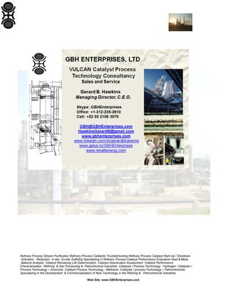 Refinery Process Stream Purification Refinery Process Catalysts Troubleshooting Refinery Process Catalyst Start-Up / Shutdown
Activation Reduction In-situ Ex-situ Sulfiding Specializing in Refinery Process Catalyst Performance Evaluation Heat & Mass
Balance Analysis Catalyst Remaining Life Determination Catalyst Deactivation Assessment Catalyst Performance
Characterization Refining & Gas Processing & Petrochemical Industries Catalysts / Process Technology - Hydrogen Catalysts /
Process Technology – Ammonia Catalyst Process Technology - Methanol Catalysts / process Technology – Petrochemicals
Specializing in the Development & Commercialization of New Technology in the Refining & Petrochemical Industries
Web Site: www.GBHEnterprises.com

 