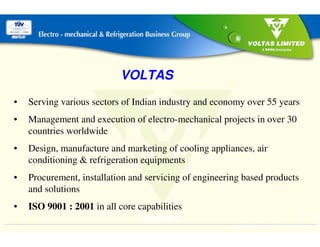 EM&RBG
1INTEGRATED SYSTEMS INCOMPARABLE
VALUE
BACK
VOLTAS
• Serving various sectors of Indian industry and economy over 55 years
• Management and execution of electro-mechanical projects in over 30
countries worldwide
• Design, manufacture and marketing of cooling appliances, air
conditioning & refrigeration equipments
• Procurement, installation and servicing of engineering based products
and solutions
• ISO 9001 : 2001 in all core capabilities
 