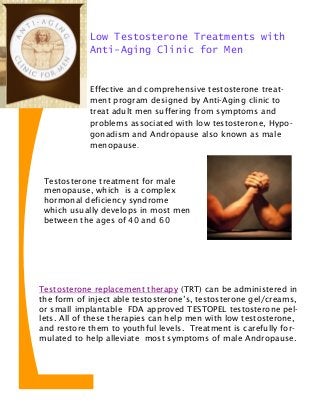 Effective and comprehensive testosterone treat-
ment program designed by Anti-Aging clinic to
treat adult men suffering from symptoms and
problems associated with low testosterone, Hypo-
gonadism and Andropause also known as male
menopause.
Low Testosterone Treatments with
Anti-Aging Clinic for Men
Testosterone replacement therapy (TRT) can be administered in
the form of inject able testosterone’s, testosterone gel/creams,
or small implantable FDA approved TESTOPEL testosterone pel-
lets. All of these therapies can help men with low testosterone,
and restore them to youthful levels. Treatment is carefully for-
mulated to help alleviate most symptoms of male Andropause.
Testosterone treatment for male
menopause, which is a complex
hormonal deficiency syndrome
which usually develops in most men
between the ages of 40 and 60
 