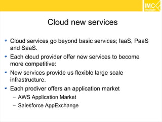 12 
Cloud new services 
Cloud services go beyond basic services; IaaS, PaaS 
and SaaS. 
Each cloud provider offer new services to become 
more competitive: 
New services provide us flexible large scale 
infrastructure. 
Each prodiver offers an application market 
– AWS Application Market 
– Salesforce AppExchange 
 