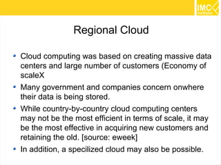 21 
Regional Cloud 
Cloud computing was based on creating massive data 
centers and large number of customers (Economy of 
scaleX 
Many government and companies concern onwhere 
their data is being stored. 
While country-by-country cloud computing centers 
may not be the most efficient in terms of scale, it may 
be the most effective in acquiring new customers and 
retaining the old. [source: eweek] 
In addition, a specilized cloud may also be possible. 
 