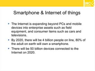 31 
Smartphone & Internet of things 
The Internet is expanding beyond PCs and mobile 
devices into enterprise assets such as field 
equipment, and consumer items such as cars and 
televisions. 
By 2020, there will be 4 billion people on line, 80% of 
the adult on earth will own a smartphone. 
There will be 50 billion devices connected to the 
Internet on 2020. 
 