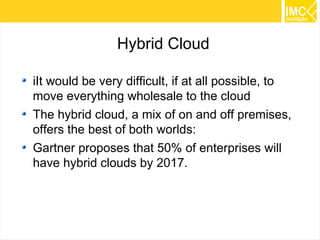 34 
Hybrid Cloud 
iIt would be very difficult, if at all possible, to 
move everything wholesale to the cloud 
The hybrid cloud, a mix of on and off premises, 
offers the best of both worlds: 
Gartner proposes that 50% of enterprises will 
have hybrid clouds by 2017. 
 