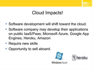 45 
Cloud Impacts! 
Software development will shift toward the cloud. 
Software company may develop their applications 
on public IaaS/Paas; Microsoft Azure, Google App 
Engines, Heroku, Amazon 
Require new skills 
Opportunity to sell aboard. 
 