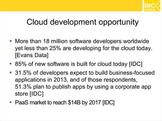 46 
Cloud development opportunity 
More than 18 million software developers worldwide 
yet less than 25% are developing for the cloud today. 
[Evans Data] 
85% of new software is built for cloud today [IDC] 
31.5% of developers expect to build business-focused 
applications in 2013, and of those respondents, 
51.3% plan to publish apps by using a corporate app 
store [IDC] 
PaaS market to reach $14B by 2017 [IDC] 
 