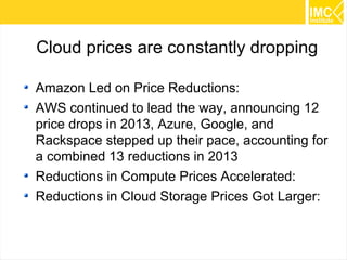 51 
Cloud prices are constantly dropping 
Amazon Led on Price Reductions: 
AWS continued to lead the way, announcing 12 
price drops in 2013, Azure, Google, and 
Rackspace stepped up their pace, accounting for 
a combined 13 reductions in 2013 
Reductions in Compute Prices Accelerated: 
Reductions in Cloud Storage Prices Got Larger: 
 
