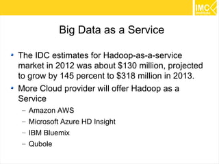 56 
Big Data as a Service 
The IDC estimates for Hadoop-as-a-service 
market in 2012 was about $130 million, projected 
to grow by 145 percent to $318 million in 2013. 
More Cloud provider will offer Hadoop as a 
Service 
– Amazon AWS 
– Microsoft Azure HD Insight 
– IBM Bluemix 
– Qubole 
 