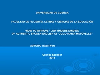UNIVERSIDAD DE CUENCA
FACULTAD DE FILOSOFÍA, LETRAS Y CIENCIAS DE LA EDUCACIÓN
“HOW TO IMPROVE ’ LOW UNDERSTANDING
OF AUTHENTIC SPOKEN ENGLISH AT “JULIO MARIA MATOVELLE”
AUTORA: Isabel Vera
Cuenca Ecuador
2013
 