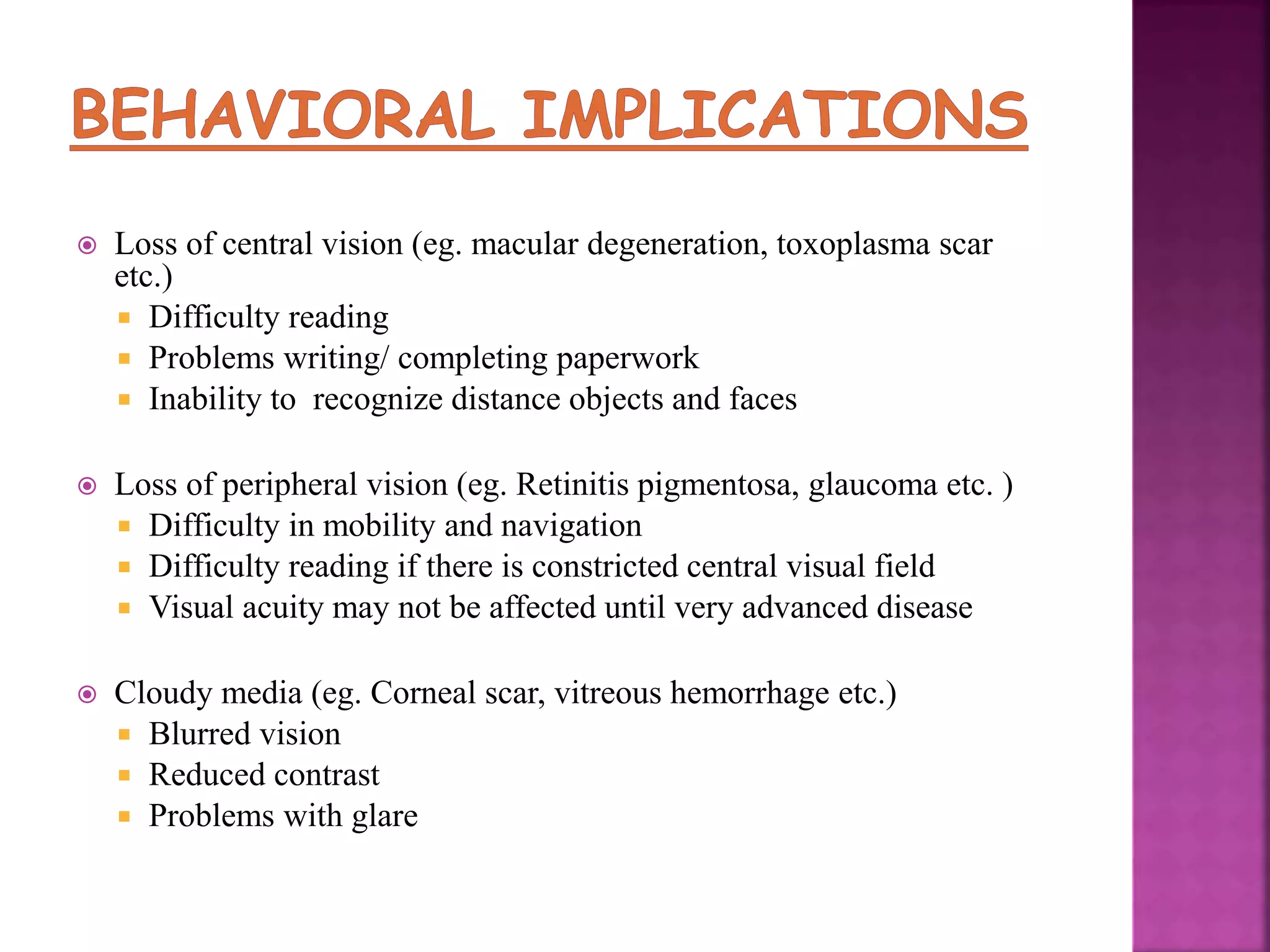  Loss of central vision (eg. macular degeneration, toxoplasma scar
etc.)
 Difficulty reading
 Problems writing/ completing paperwork
 Inability to recognize distance objects and faces
 Loss of peripheral vision (eg. Retinitis pigmentosa, glaucoma etc. )
 Difficulty in mobility and navigation
 Difficulty reading if there is constricted central visual field
 Visual acuity may not be affected until very advanced disease
 Cloudy media (eg. Corneal scar, vitreous hemorrhage etc.)
 Blurred vision
 Reduced contrast
 Problems with glare
 