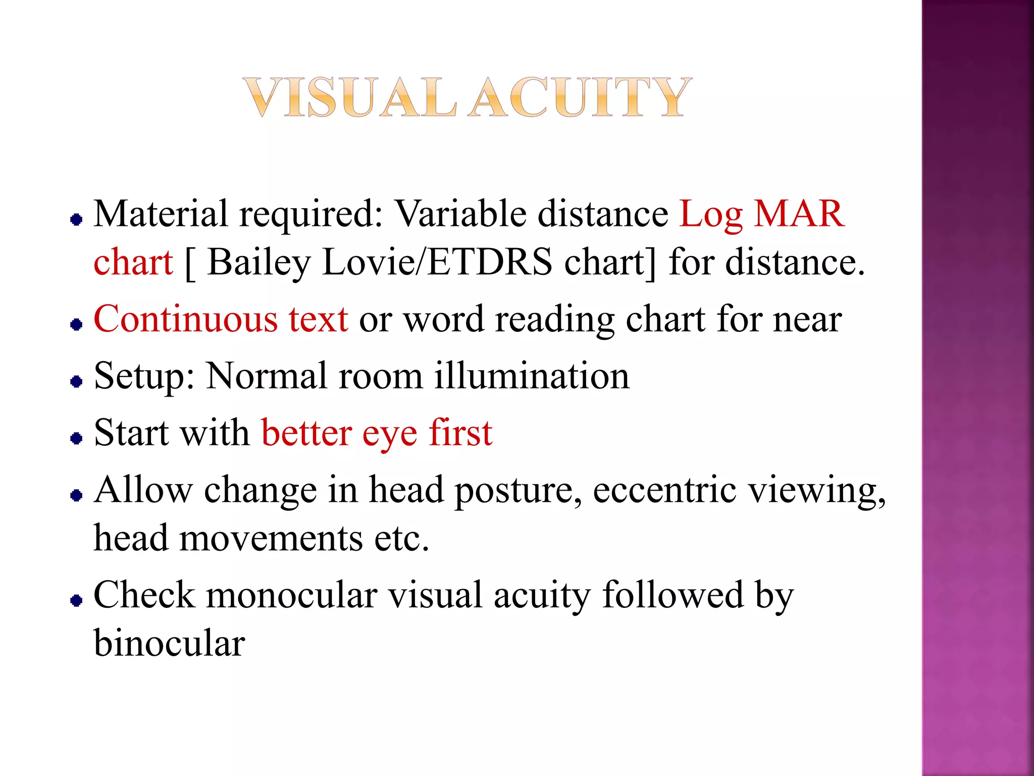 Material required: Variable distance Log MAR
chart [ Bailey Lovie/ETDRS chart] for distance.
Continuous text or word reading chart for near
Setup: Normal room illumination
Start with better eye first
Allow change in head posture, eccentric viewing,
head movements etc.
Check monocular visual acuity followed by
binocular
 