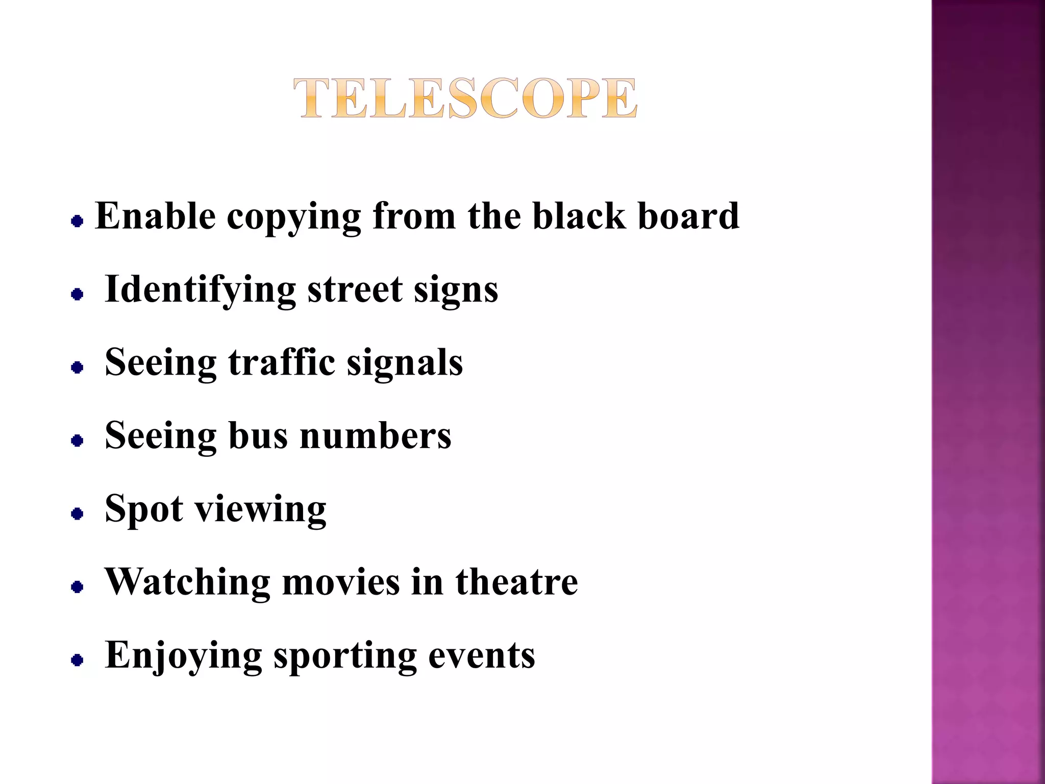 Enable copying from the black board
Identifying street signs
Seeing traffic signals
Seeing bus numbers
Spot viewing
Watching movies in theatre
Enjoying sporting events
 