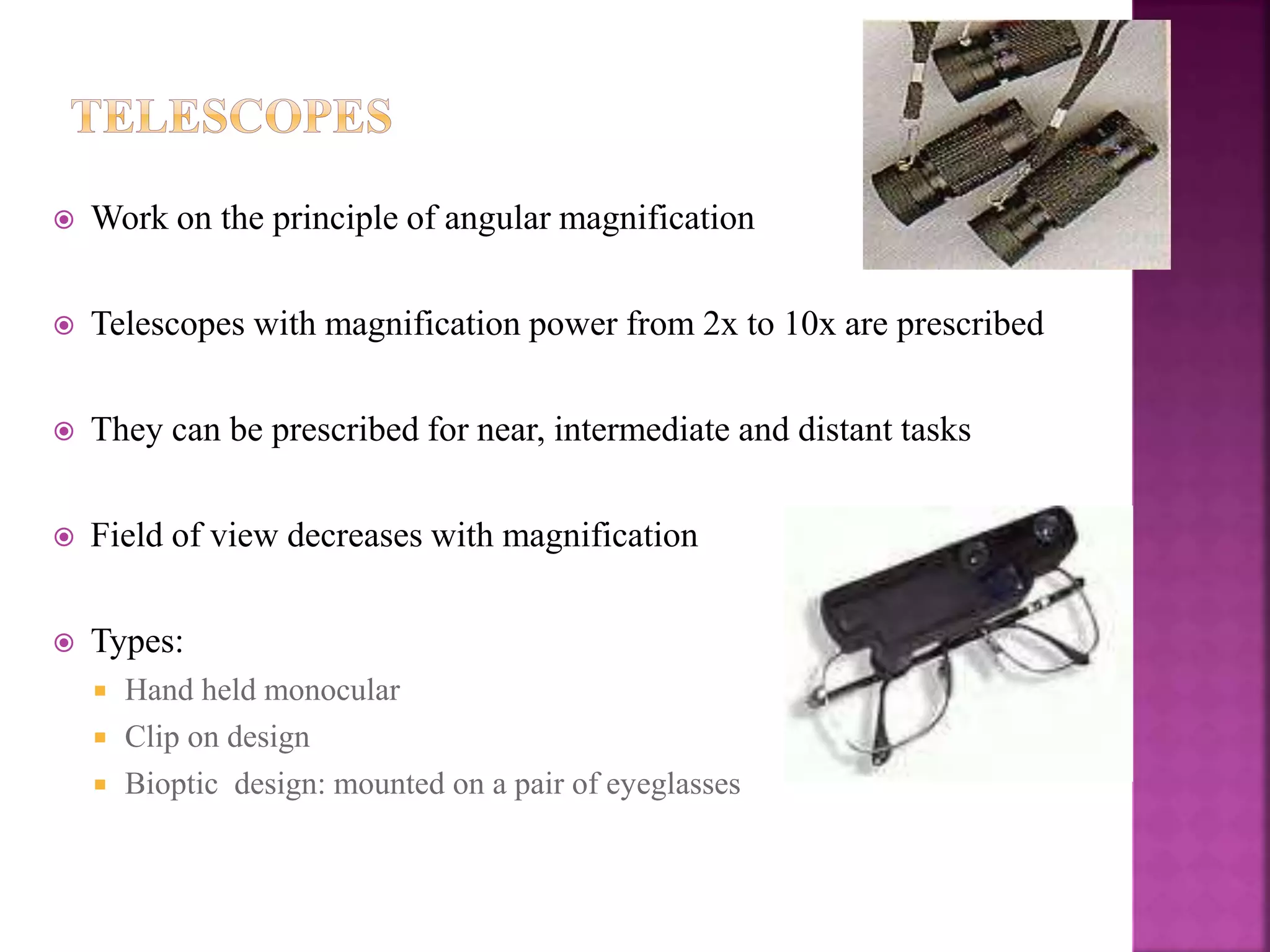 Work on the principle of angular magnification
 Telescopes with magnification power from 2x to 10x are prescribed
 They can be prescribed for near, intermediate and distant tasks
 Field of view decreases with magnification
 Types:
 Hand held monocular
 Clip on design
 Bioptic design: mounted on a pair of eyeglasses
 