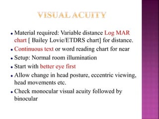 Material required: Variable distance Log MAR
chart [ Bailey Lovie/ETDRS chart] for distance.
Continuous text or word reading chart for near
Setup: Normal room illumination
Start with better eye first
Allow change in head posture, eccentric viewing,
head movements etc.
Check monocular visual acuity followed by
binocular
 